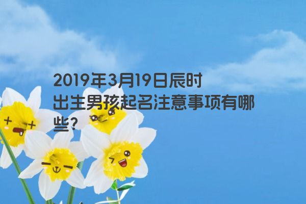 2019年3月19日辰时出生男孩起名注意事项有哪些？