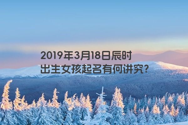 2019年3月18日辰时出生女孩起名有何讲究？