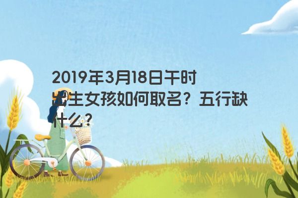 2019年3月18日午时出生女孩如何取名？五行缺什么？