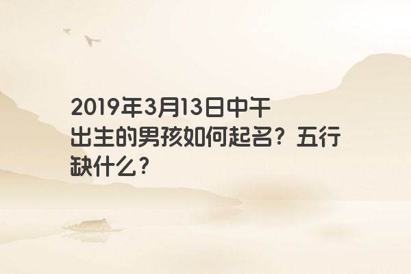 2019年3月13日中午出生的男孩如何起名？五行缺什么？