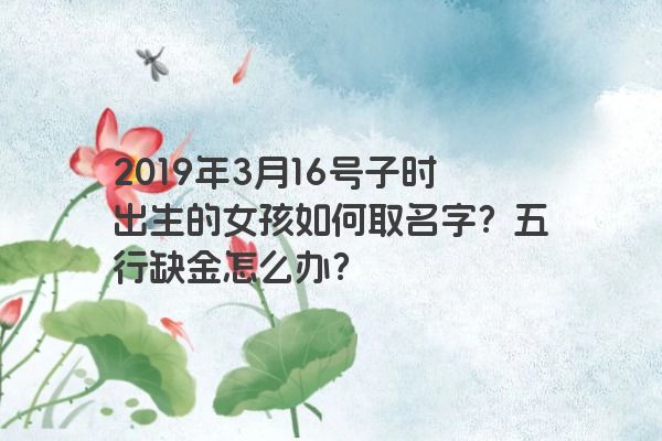 2019年3月16号子时出生的女孩如何取名字？五行缺金怎么办？