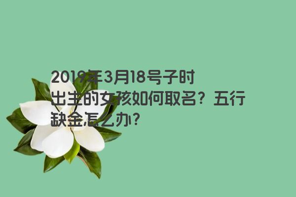 2019年3月18号子时出生的女孩如何取名？五行缺金怎么办？