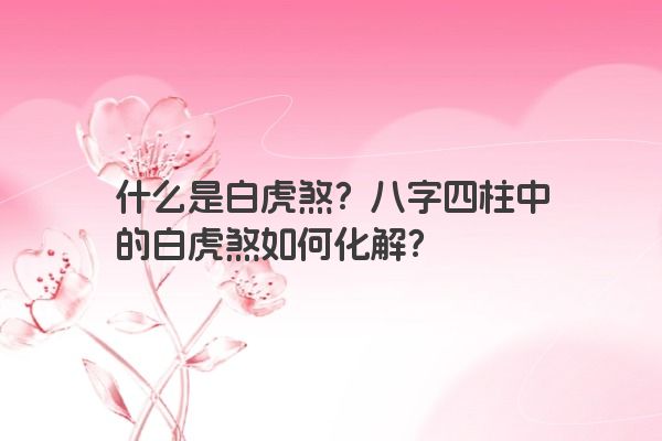 什么是白虎煞？八字四柱中的白虎煞如何化解？