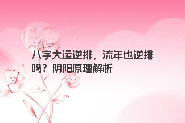 八字大运逆排，流年也逆排吗？阴阳原理解析