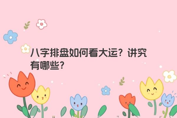 八字排盘如何看大运？讲究有哪些？