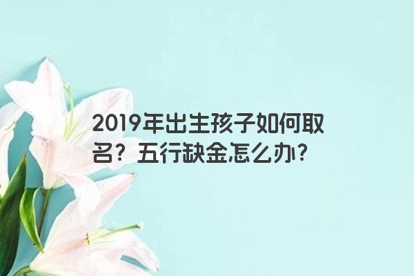 2019年出生孩子如何取名？五行缺金怎么办？