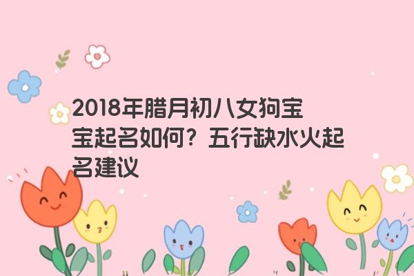 2018年腊月初八女狗宝宝起名如何？五行缺水火起名建议