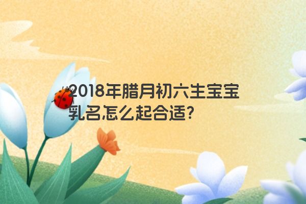 2018年腊月初六生宝宝乳名怎么起合适？