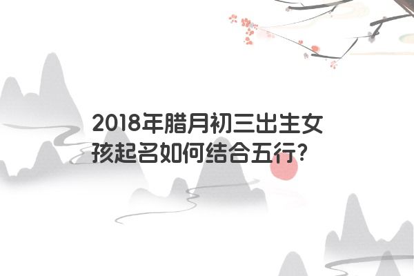 2018年腊月初三出生女孩起名如何结合五行？
