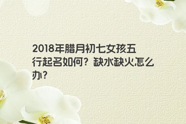 2018年腊月初七女孩五行起名如何？缺水缺火怎么办？