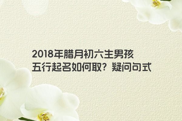 2018年腊月初六生男孩五行起名如何取？疑问句式