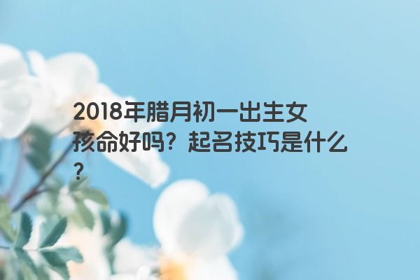 2018年腊月初一出生女孩命好吗？起名技巧是什么？