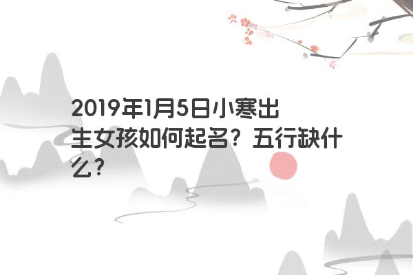 2019年1月5日小寒出生女孩如何起名？五行缺什么？