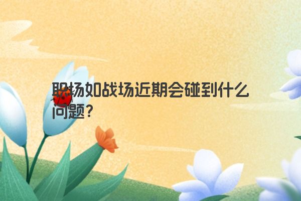 职场如战场近期会碰到什么问题？