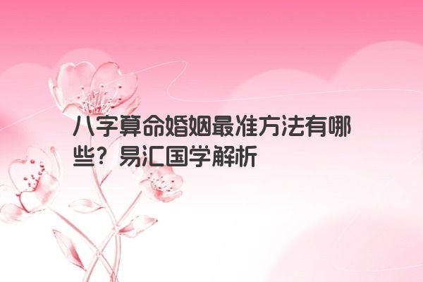 八字算命婚姻最准方法有哪些？易汇国学解析