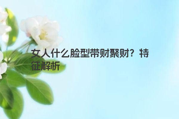 女人什么脸型带财聚财？特征解析