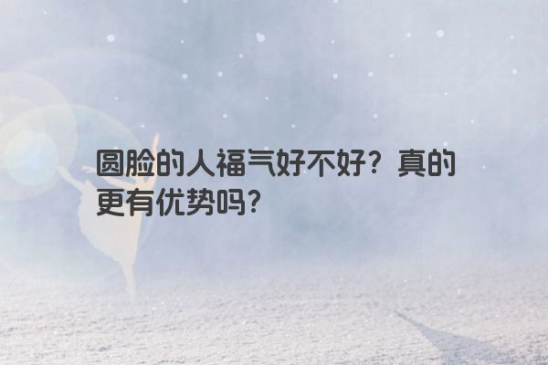 圆脸的人福气好不好？真的更有优势吗？