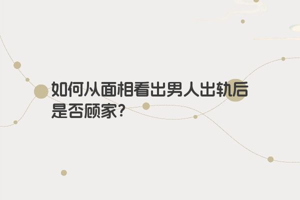 如何从面相看出男人出轨后是否顾家？