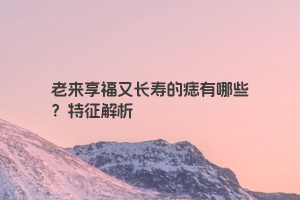 老来享福又长寿的痣有哪些？特征解析