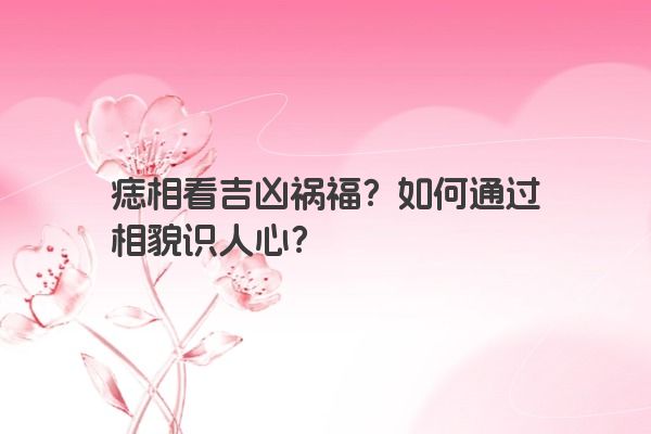 痣相看吉凶祸福？如何通过相貌识人心？