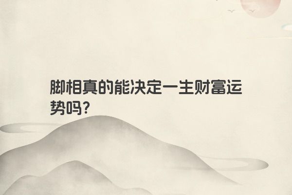 脚相真的能决定一生财富运势吗？