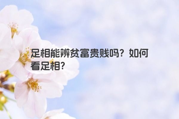 足相能辨贫富贵贱吗？如何看足相？