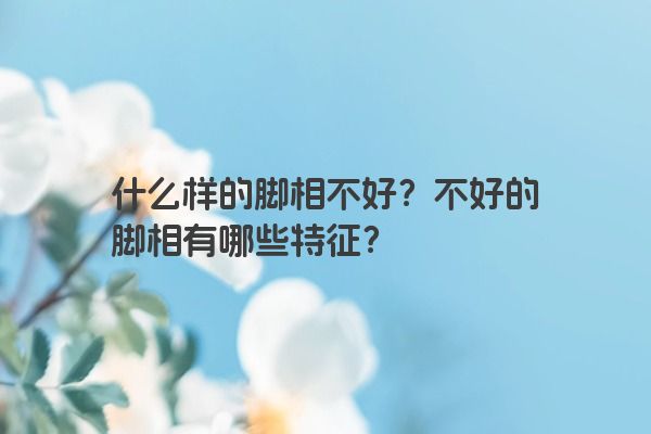 什么样的脚相不好？不好的脚相有哪些特征？