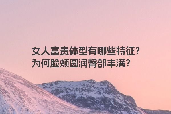 女人富贵体型有哪些特征？为何脸颊圆润臀部丰满？