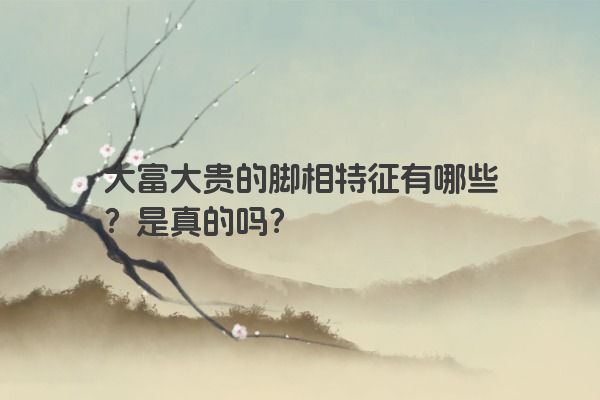 大富大贵的脚相特征有哪些？是真的吗？