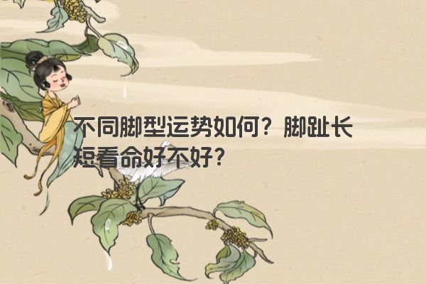 不同脚型运势如何？脚趾长短看命好不好？