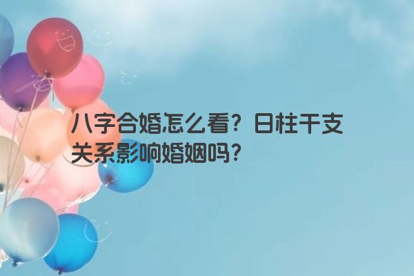 八字合婚怎么看？日柱干支关系影响婚姻吗？
