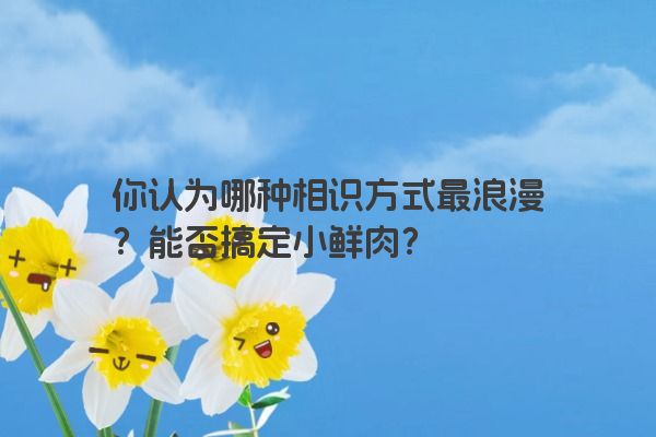 你认为哪种相识方式最浪漫？能否搞定小鲜肉？