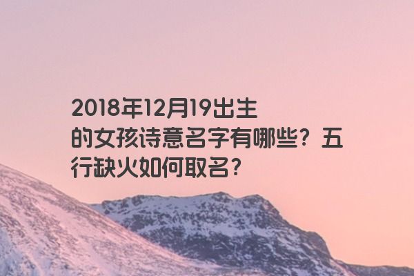 2018年12月19出生的女孩诗意名字有哪些？五行缺火如何取名？