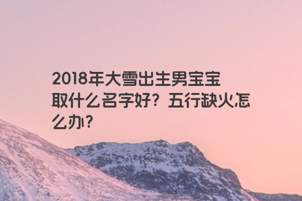 2018年大雪出生男宝宝取什么名字好？五行缺火怎么办？