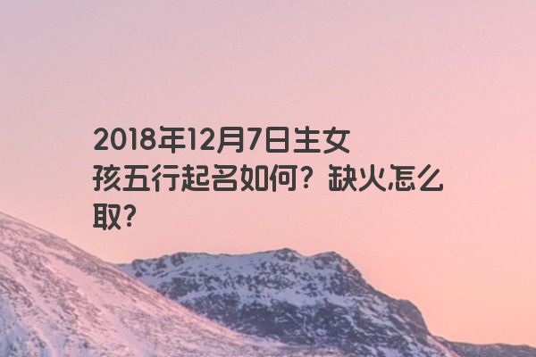 2018年12月7日生女孩五行起名如何？缺火怎么取？