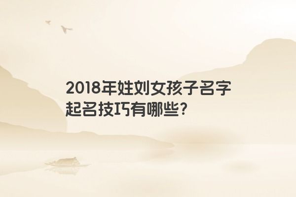 2018年姓刘女孩子名字起名技巧有哪些？