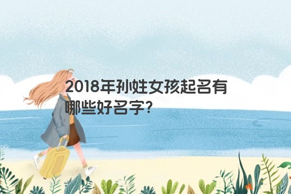 2018年孙姓女孩起名有哪些好名字？