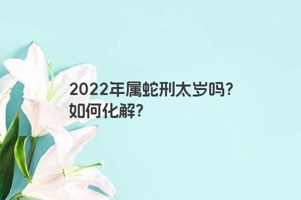 2022年属蛇刑太岁吗？如何化解？