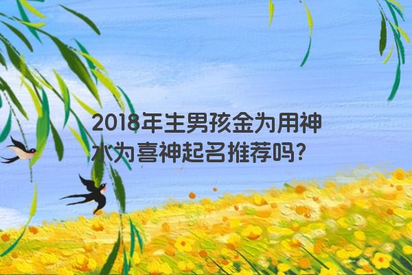 2018年生男孩金为用神水为喜神起名推荐吗？