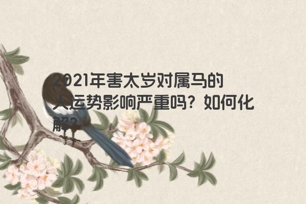 2021年害太岁对属马的人运势影响严重吗？如何化解？
