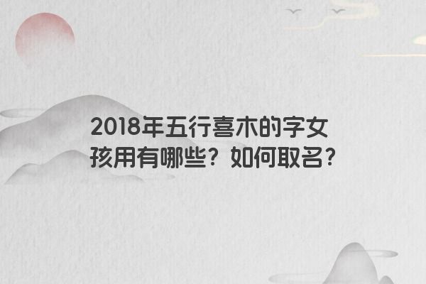 2018年五行喜木的字女孩用有哪些？如何取名？