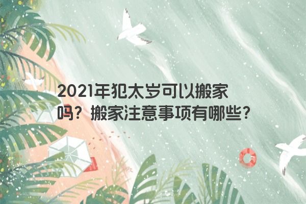 2021年犯太岁可以搬家吗？搬家注意事项有哪些？