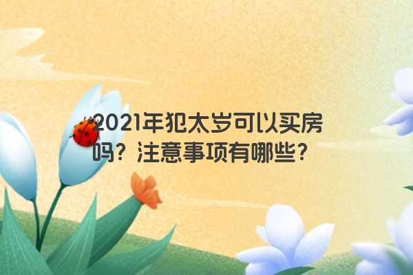 2021年犯太岁可以买房吗？注意事项有哪些？