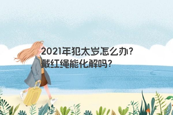 2021年犯太岁怎么办？戴红绳能化解吗？