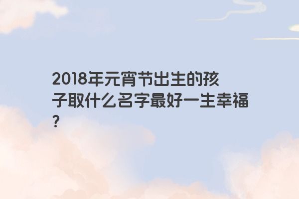 2018年元宵节出生的孩子取什么名字最好一生幸福？