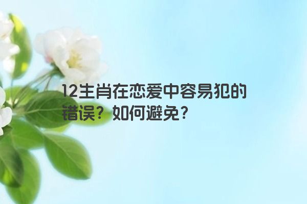 12生肖在恋爱中容易犯的错误？如何避免？