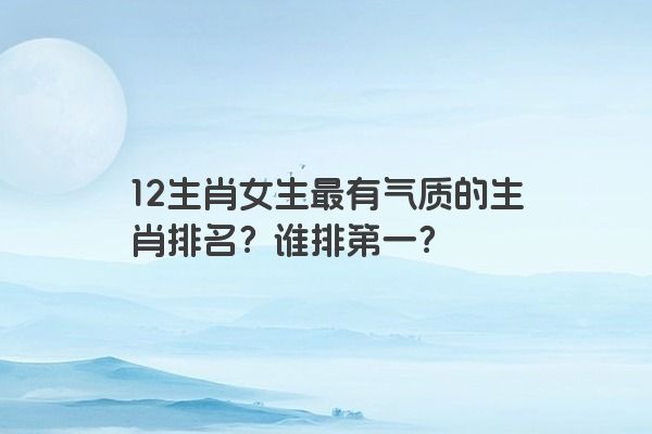 12生肖女生最有气质的生肖排名？谁排第一？