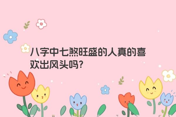 八字中七煞旺盛的人真的喜欢出风头吗？