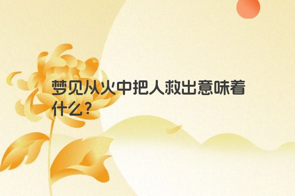 梦见从火中把人救出意味着什么？