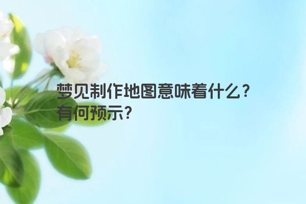 梦见制作地图意味着什么？有何预示？